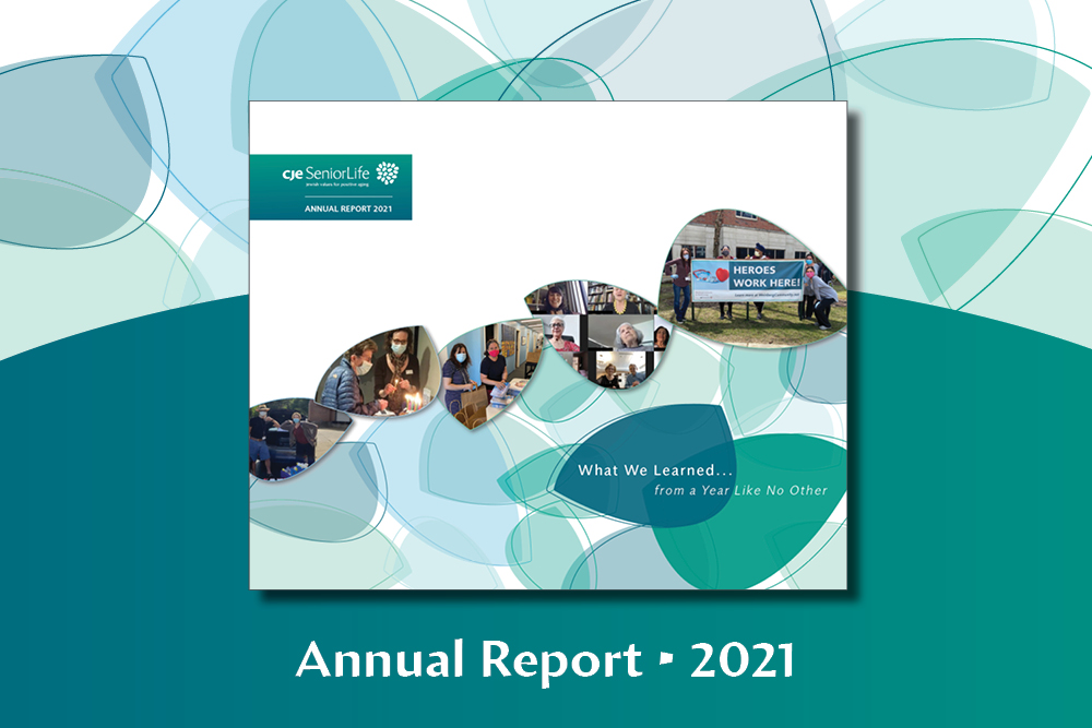 This 2021 Annual Report details our takeaways from a year that defies definition. It tells the story of the extraordinary and groundbreaking responses and initiatives CJE SeniorLife implemented during a year that can only be described as unique and for some, harrowing. Constantly guided by our Jewish values, we have reflected on the disruptions we faced during this past year. Yet, we were also heartened by what we learned, above all, about our tenacity.